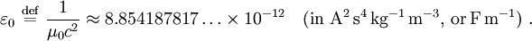 \varepsilon_0 \ \stackrel{\mathrm{def}}{=}\ \frac {1}{\mu_0 {c}^2} \approx 8.854187817 \ldots \times 10^{-12} \quad \mathrm{(in~ A^2\, s^4\, kg^{-1}\, m^{-3}, \, or \, F \, m^{-1})} \ .