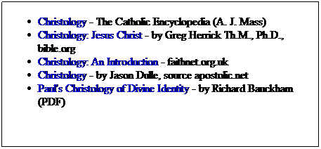 Text Box: Christology - The Catholic Encyclopedia (A. J. Mass)
Christology: Jesus Christ - by Greg Herrick Th.M., Ph.D., bible.org
Christology: An Introduction - faithnet.org.uk
Christology - by Jason Dulle, source apostolic.net
Paul's Christology of Divine Identity - by Richard Bauckham (PDF)
 
