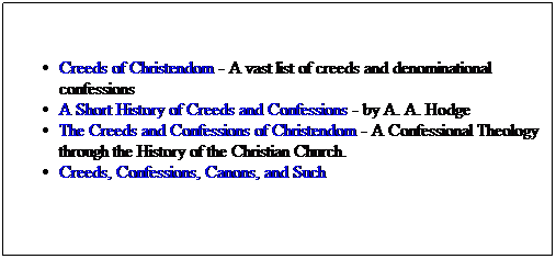 Text Box: Creeds of Christendom - A vast list of creeds and denominational confessions
A Short History of Creeds and Confessions - by A. A. Hodge
The Creeds and Confessions of Christendom - A Confessional Theology through the History of the Christian Church.
Creeds, Confessions, Canons, and Such 
