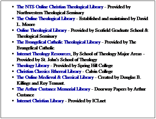 Text Box: The NTS Online Christian Theological Library - Provided by Northwestern Theological Seminary
The Online Theological Library - Established and maintained by David L. Moore
Online Theological Library - Provided by Scofield Graduate School & Theological Seminary
The Evangelical Catholic Theological Library - Provided by The Evangelical Catholic
Internet Theology Resources, By School of Theology Major Areas - Provided by St. John's School of Theology
Theology Library - Provided by Spring Hill College
Christian Classics Ethereal Library - Calvin College
The Online Medieval & Classical Library - Created by Douglas B. Killings and Roy Tennant.
The Arthur Custance Memorial Library - Doorway Papers by Arthur Custance
Internet Christian Library - Provided by ICLnet
 
