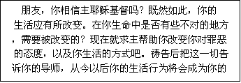 文本框: 朋友,你相信主耶稣基督吗?既然如此,你的
生活应有所改变。在你生命中是否有些不对的地方
,需要被改变的?现在就求主帮助你改变你对罪恶
的态度,以及你生活的方式吧。祷告后把这一切告
诉你的导师,从今以后你的生活行为将会成为你的
朋友当中的一个见证。
