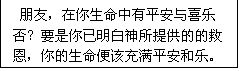 文本框: 朋友,在你生命中有平安与喜乐否?要是你已明白神所提供的的救
恩,你的生命便该充满平安和乐。